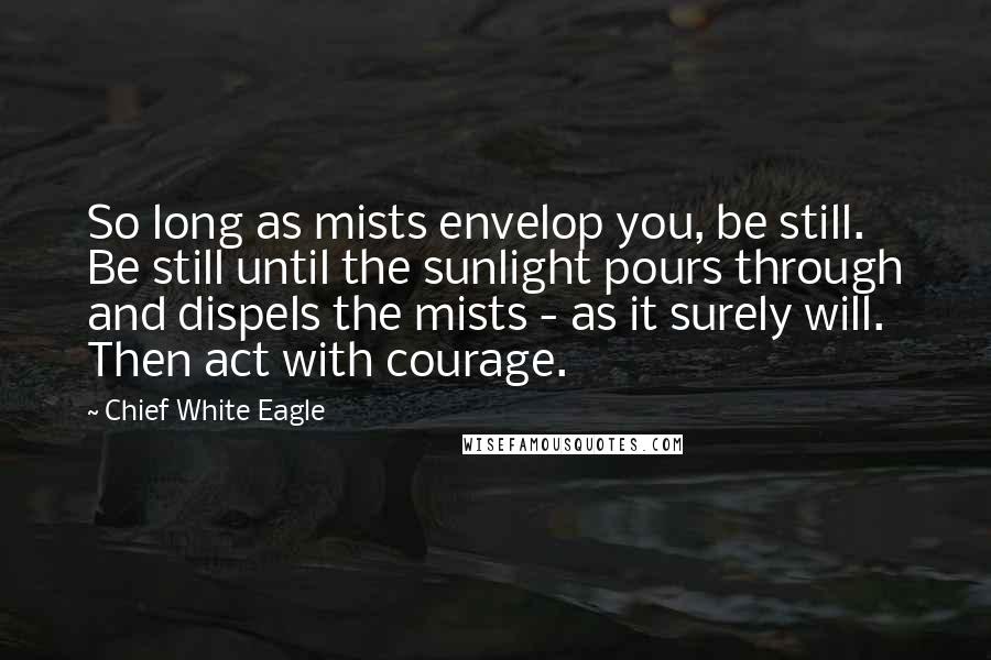 Chief White Eagle Quotes: So long as mists envelop you, be still. Be still until the sunlight pours through and dispels the mists - as it surely will. Then act with courage.