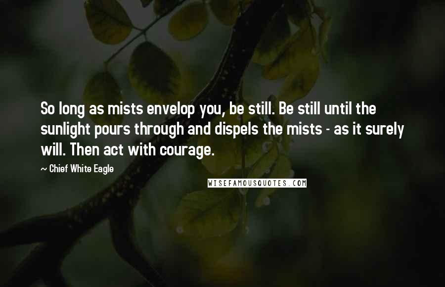 Chief White Eagle Quotes: So long as mists envelop you, be still. Be still until the sunlight pours through and dispels the mists - as it surely will. Then act with courage.