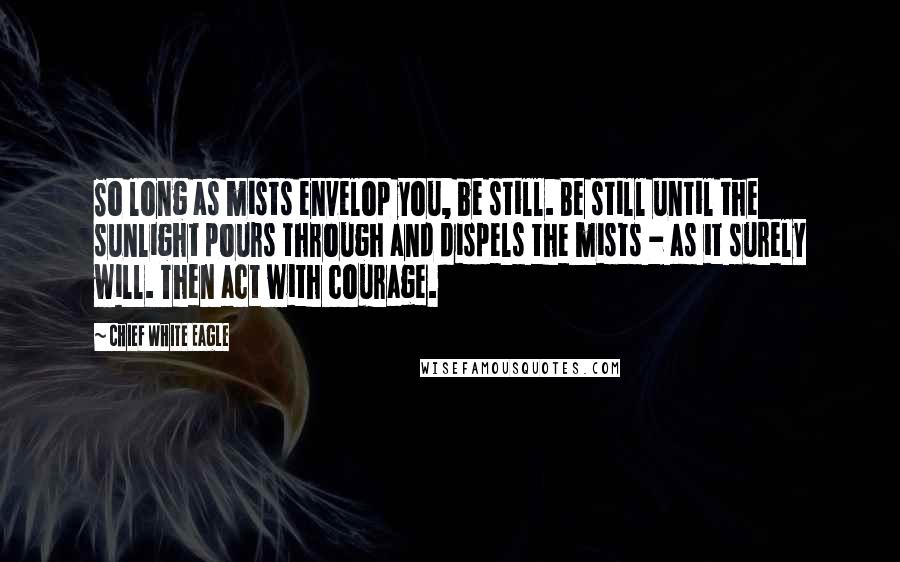 Chief White Eagle Quotes: So long as mists envelop you, be still. Be still until the sunlight pours through and dispels the mists - as it surely will. Then act with courage.