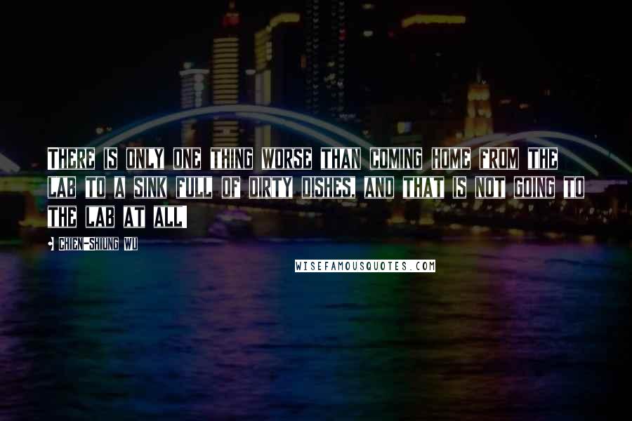 Chien-Shiung Wu Quotes: There is only one thing worse than coming home from the lab to a sink full of dirty dishes, and that is not going to the lab at all!