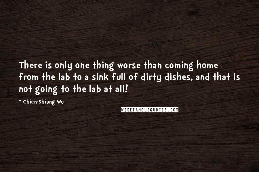 Chien-Shiung Wu Quotes: There is only one thing worse than coming home from the lab to a sink full of dirty dishes, and that is not going to the lab at all!