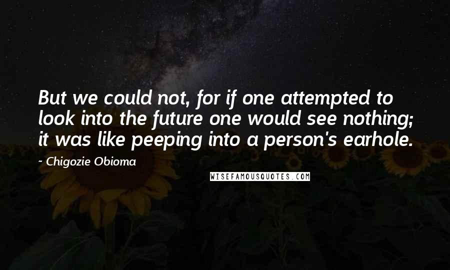 Chigozie Obioma Quotes: But we could not, for if one attempted to look into the future one would see nothing; it was like peeping into a person's earhole.