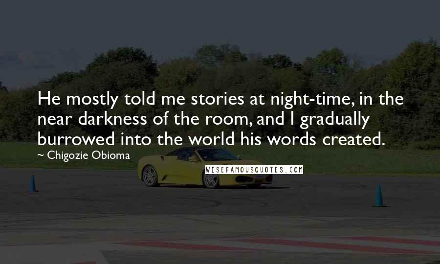 Chigozie Obioma Quotes: He mostly told me stories at night-time, in the near darkness of the room, and I gradually burrowed into the world his words created.