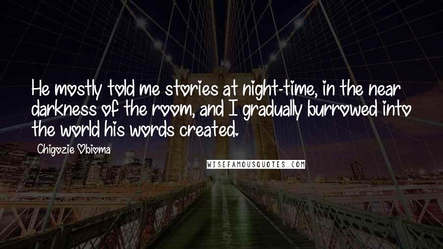 Chigozie Obioma Quotes: He mostly told me stories at night-time, in the near darkness of the room, and I gradually burrowed into the world his words created.