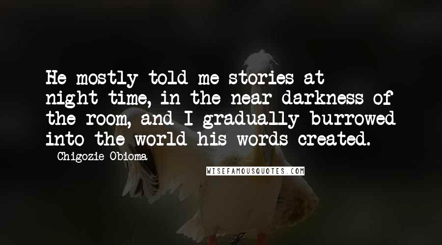 Chigozie Obioma Quotes: He mostly told me stories at night-time, in the near darkness of the room, and I gradually burrowed into the world his words created.