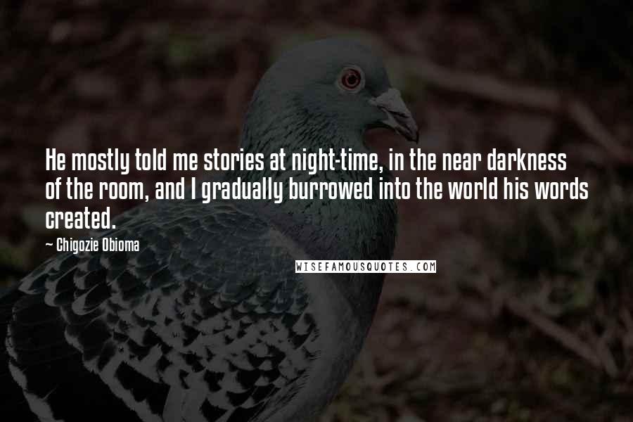 Chigozie Obioma Quotes: He mostly told me stories at night-time, in the near darkness of the room, and I gradually burrowed into the world his words created.