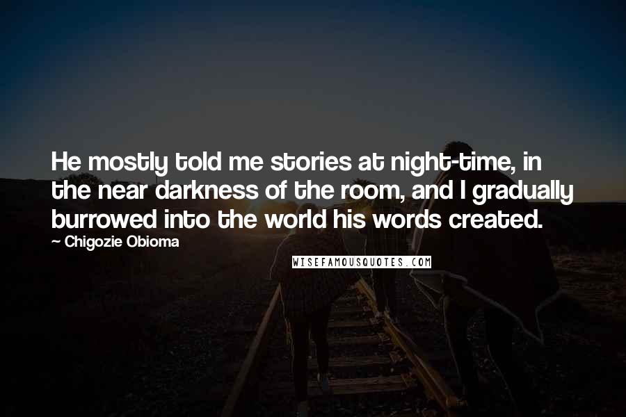 Chigozie Obioma Quotes: He mostly told me stories at night-time, in the near darkness of the room, and I gradually burrowed into the world his words created.