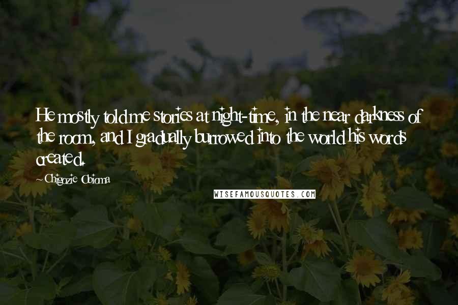 Chigozie Obioma Quotes: He mostly told me stories at night-time, in the near darkness of the room, and I gradually burrowed into the world his words created.