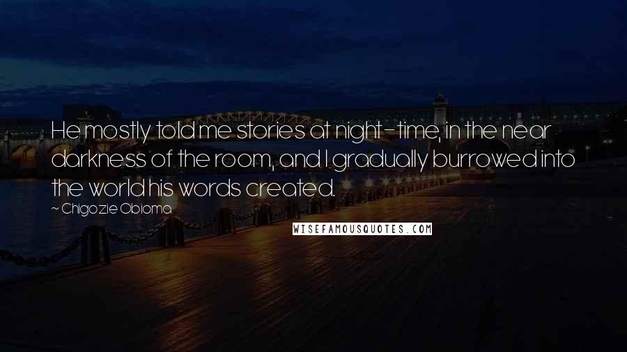 Chigozie Obioma Quotes: He mostly told me stories at night-time, in the near darkness of the room, and I gradually burrowed into the world his words created.