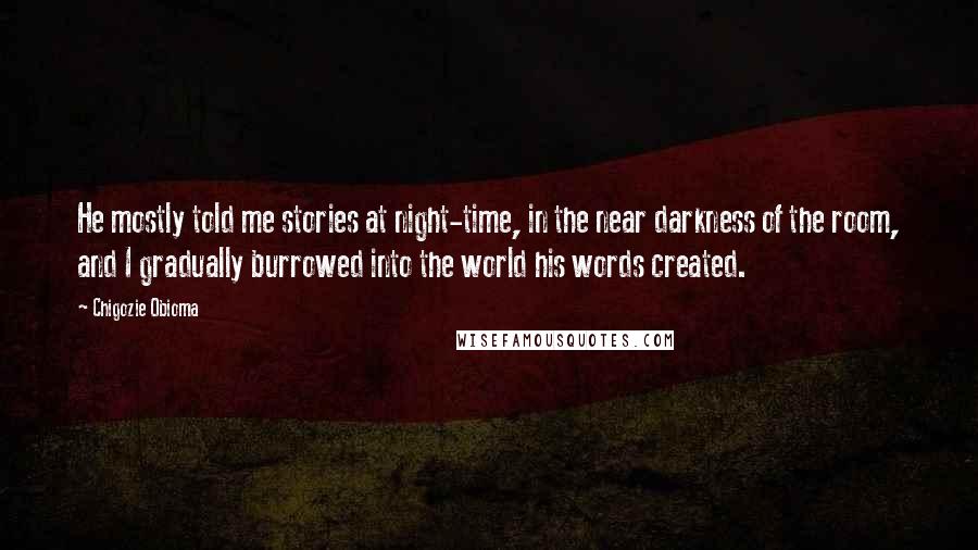 Chigozie Obioma Quotes: He mostly told me stories at night-time, in the near darkness of the room, and I gradually burrowed into the world his words created.