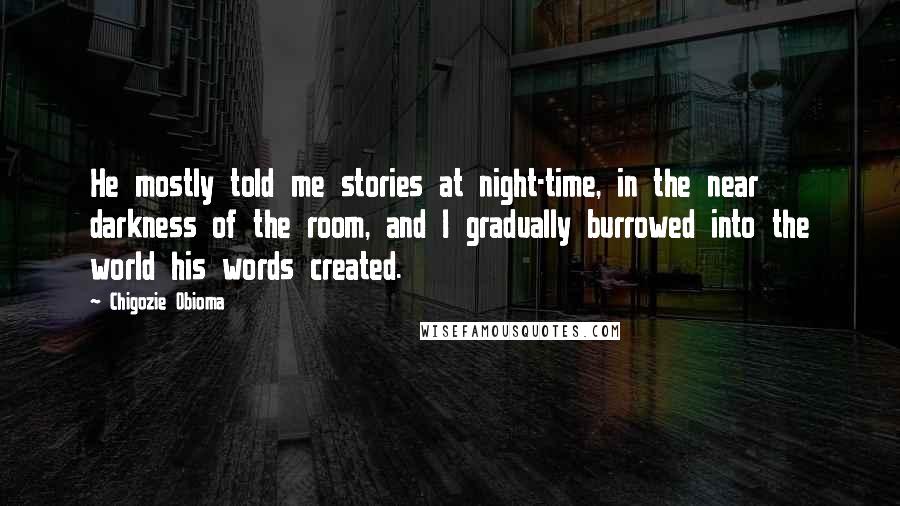 Chigozie Obioma Quotes: He mostly told me stories at night-time, in the near darkness of the room, and I gradually burrowed into the world his words created.