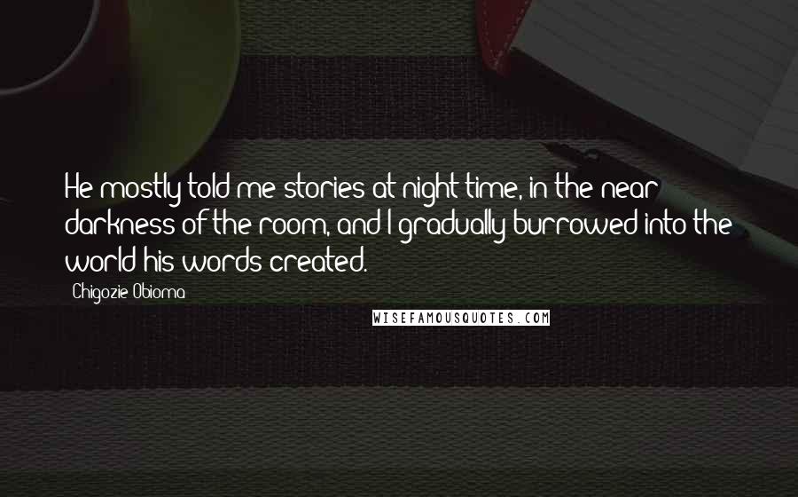 Chigozie Obioma Quotes: He mostly told me stories at night-time, in the near darkness of the room, and I gradually burrowed into the world his words created.