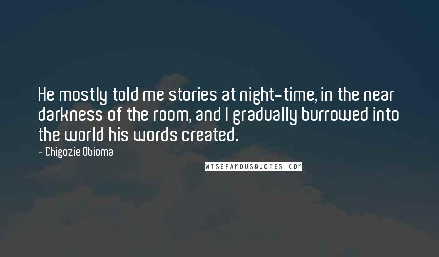 Chigozie Obioma Quotes: He mostly told me stories at night-time, in the near darkness of the room, and I gradually burrowed into the world his words created.