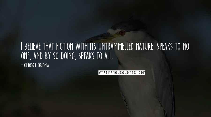 Chigozie Obioma Quotes: I believe that fiction with its untrammelled nature, speaks to no one, and by so doing, speaks to all.