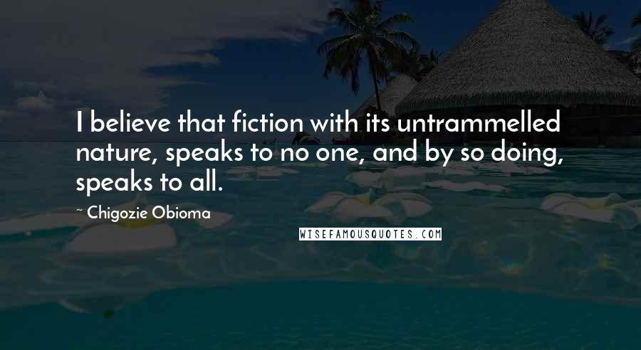 Chigozie Obioma Quotes: I believe that fiction with its untrammelled nature, speaks to no one, and by so doing, speaks to all.