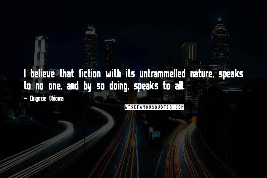 Chigozie Obioma Quotes: I believe that fiction with its untrammelled nature, speaks to no one, and by so doing, speaks to all.