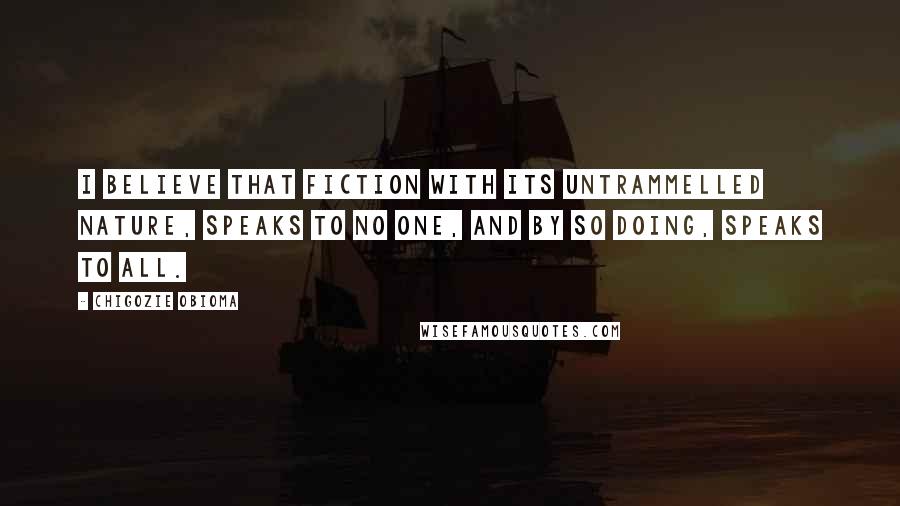 Chigozie Obioma Quotes: I believe that fiction with its untrammelled nature, speaks to no one, and by so doing, speaks to all.