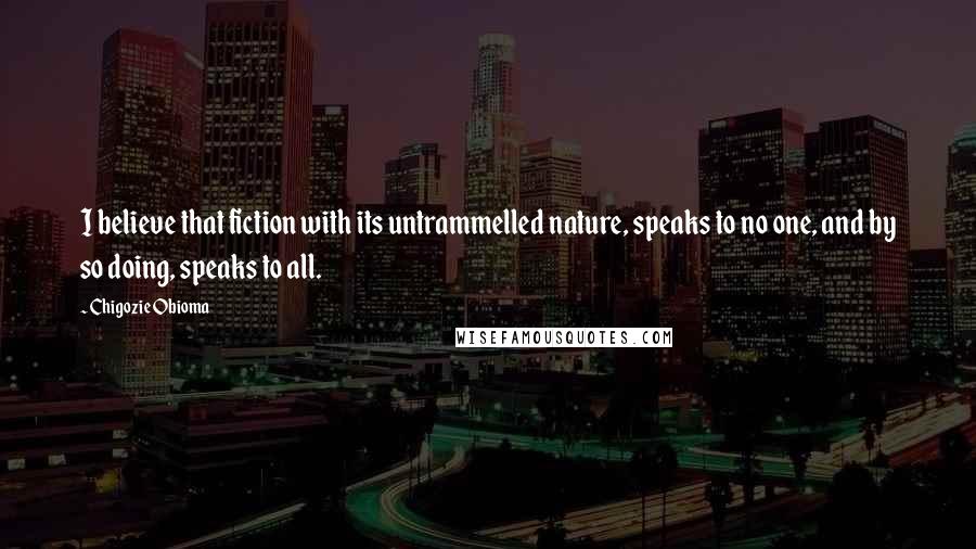 Chigozie Obioma Quotes: I believe that fiction with its untrammelled nature, speaks to no one, and by so doing, speaks to all.