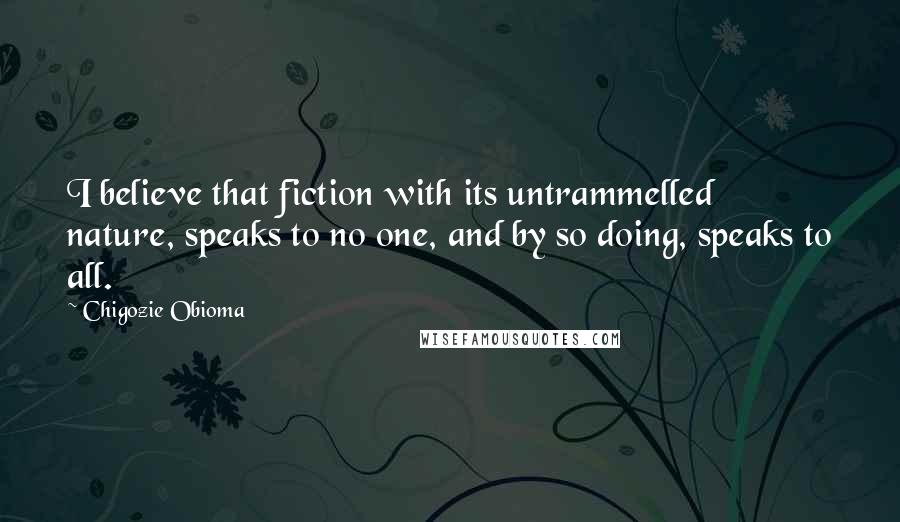 Chigozie Obioma Quotes: I believe that fiction with its untrammelled nature, speaks to no one, and by so doing, speaks to all.