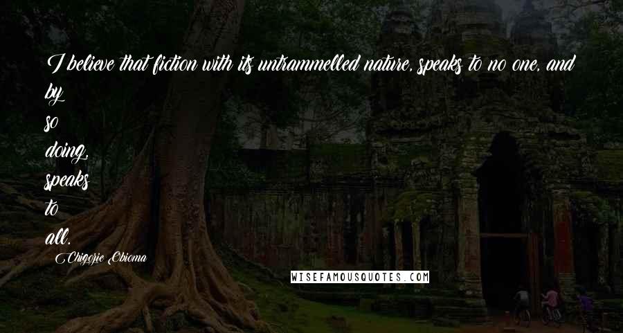 Chigozie Obioma Quotes: I believe that fiction with its untrammelled nature, speaks to no one, and by so doing, speaks to all.