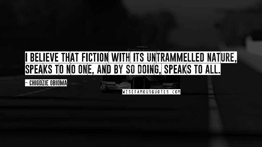 Chigozie Obioma Quotes: I believe that fiction with its untrammelled nature, speaks to no one, and by so doing, speaks to all.