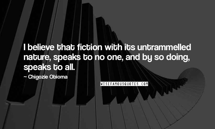 Chigozie Obioma Quotes: I believe that fiction with its untrammelled nature, speaks to no one, and by so doing, speaks to all.