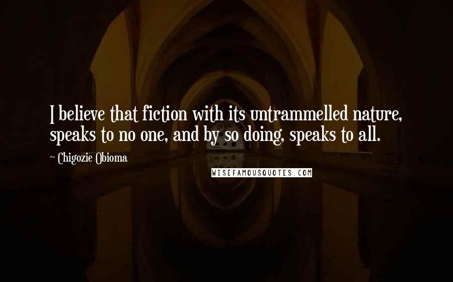 Chigozie Obioma Quotes: I believe that fiction with its untrammelled nature, speaks to no one, and by so doing, speaks to all.