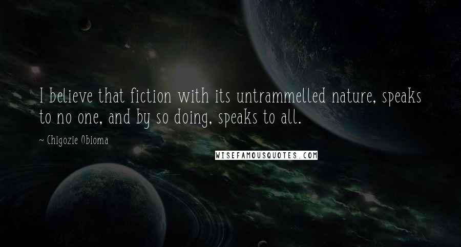 Chigozie Obioma Quotes: I believe that fiction with its untrammelled nature, speaks to no one, and by so doing, speaks to all.