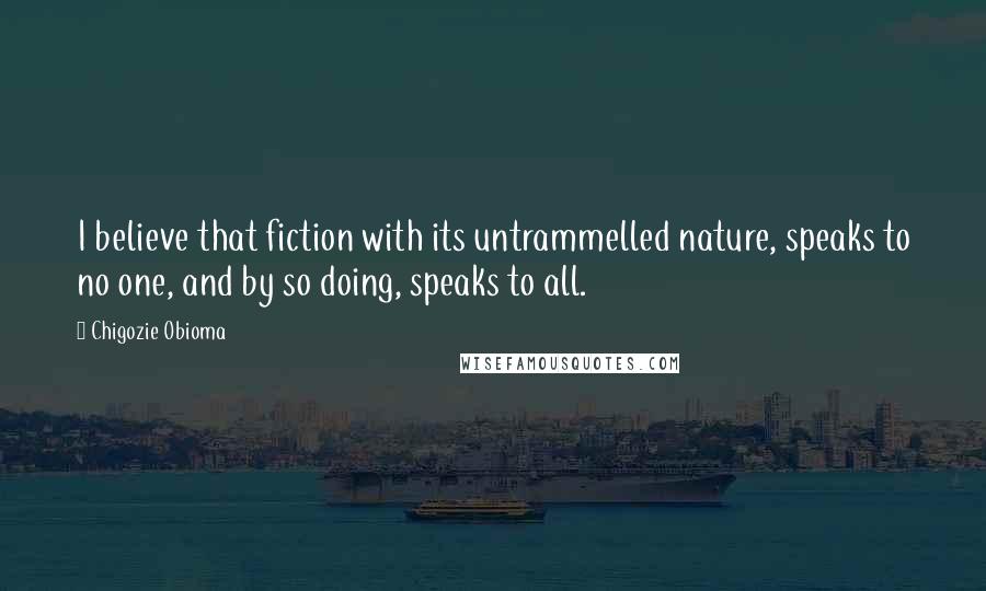 Chigozie Obioma Quotes: I believe that fiction with its untrammelled nature, speaks to no one, and by so doing, speaks to all.