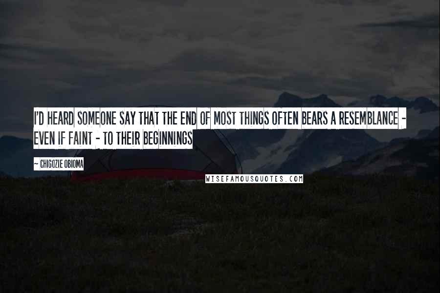 Chigozie Obioma Quotes: I'd heard someone say that the end of most things often bears a resemblance - even if faint - to their beginnings