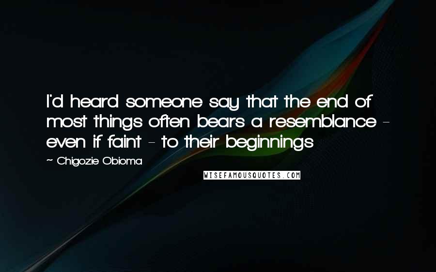 Chigozie Obioma Quotes: I'd heard someone say that the end of most things often bears a resemblance - even if faint - to their beginnings