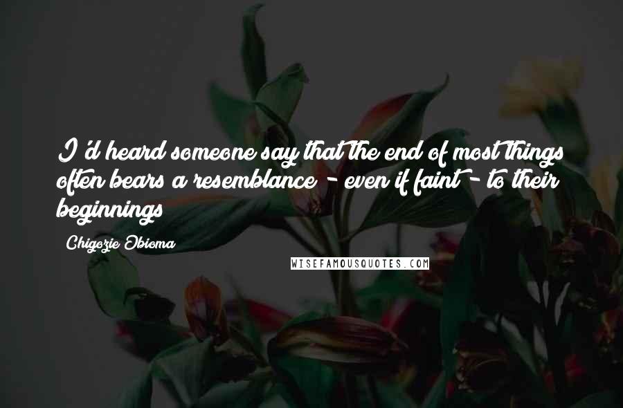 Chigozie Obioma Quotes: I'd heard someone say that the end of most things often bears a resemblance - even if faint - to their beginnings