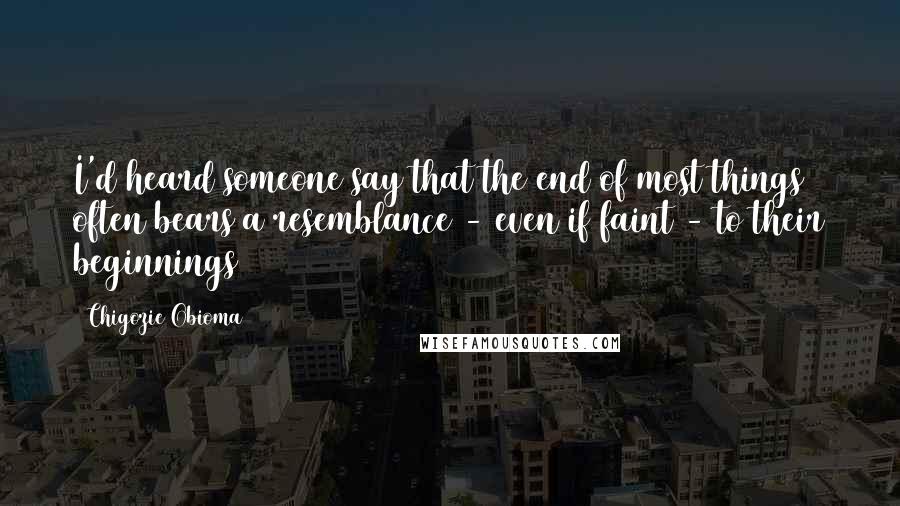 Chigozie Obioma Quotes: I'd heard someone say that the end of most things often bears a resemblance - even if faint - to their beginnings