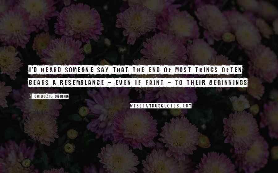Chigozie Obioma Quotes: I'd heard someone say that the end of most things often bears a resemblance - even if faint - to their beginnings