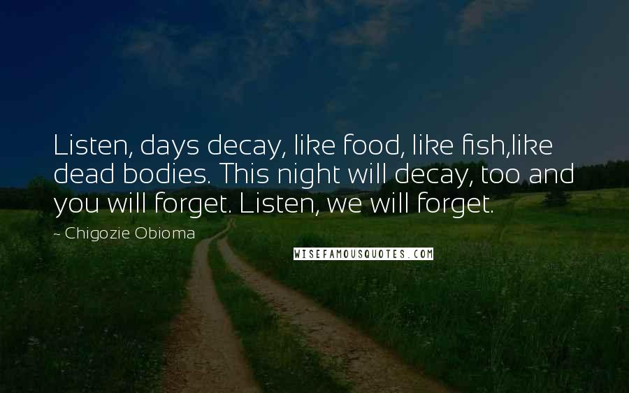 Chigozie Obioma Quotes: Listen, days decay, like food, like fish,like dead bodies. This night will decay, too and you will forget. Listen, we will forget.