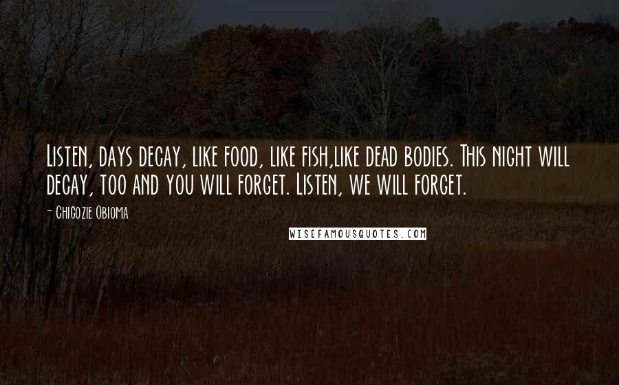 Chigozie Obioma Quotes: Listen, days decay, like food, like fish,like dead bodies. This night will decay, too and you will forget. Listen, we will forget.