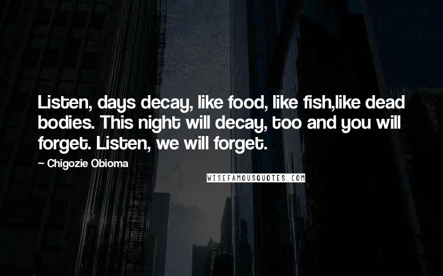 Chigozie Obioma Quotes: Listen, days decay, like food, like fish,like dead bodies. This night will decay, too and you will forget. Listen, we will forget.