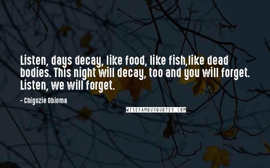 Chigozie Obioma Quotes: Listen, days decay, like food, like fish,like dead bodies. This night will decay, too and you will forget. Listen, we will forget.