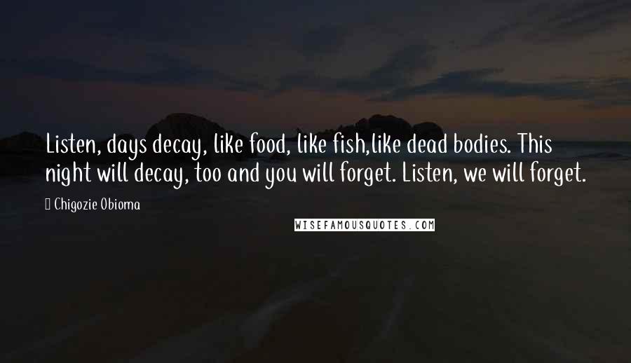 Chigozie Obioma Quotes: Listen, days decay, like food, like fish,like dead bodies. This night will decay, too and you will forget. Listen, we will forget.