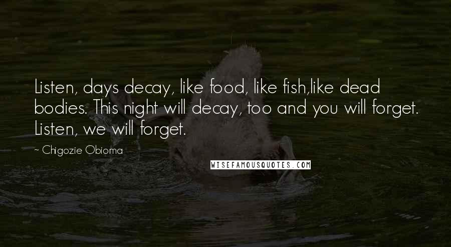 Chigozie Obioma Quotes: Listen, days decay, like food, like fish,like dead bodies. This night will decay, too and you will forget. Listen, we will forget.