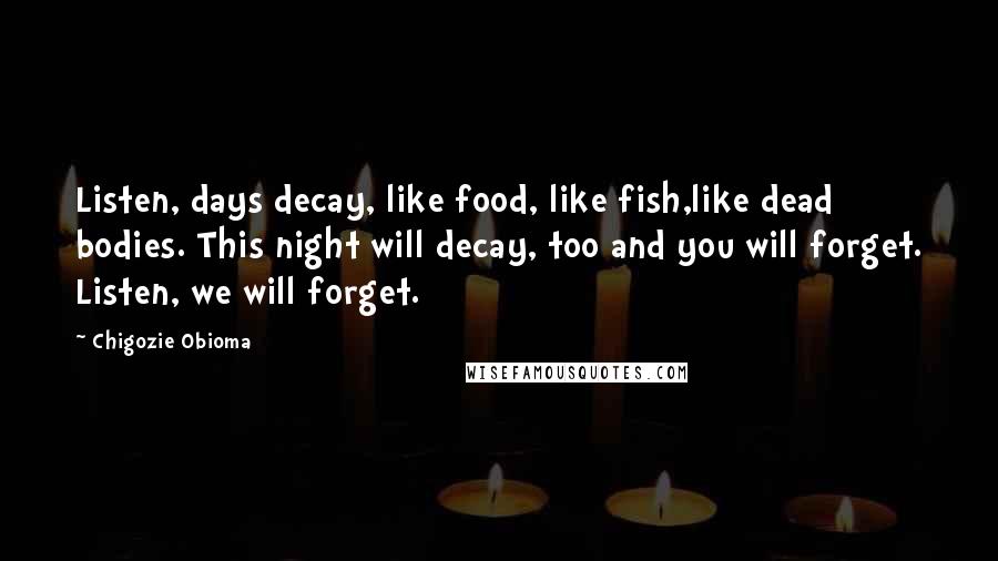 Chigozie Obioma Quotes: Listen, days decay, like food, like fish,like dead bodies. This night will decay, too and you will forget. Listen, we will forget.