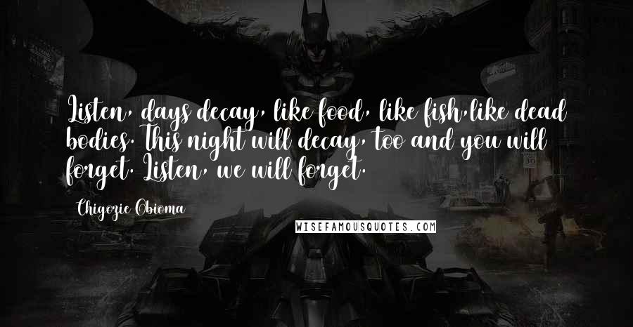 Chigozie Obioma Quotes: Listen, days decay, like food, like fish,like dead bodies. This night will decay, too and you will forget. Listen, we will forget.