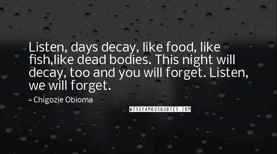 Chigozie Obioma Quotes: Listen, days decay, like food, like fish,like dead bodies. This night will decay, too and you will forget. Listen, we will forget.