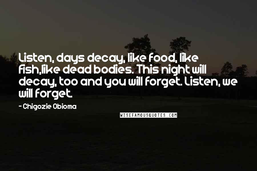 Chigozie Obioma Quotes: Listen, days decay, like food, like fish,like dead bodies. This night will decay, too and you will forget. Listen, we will forget.