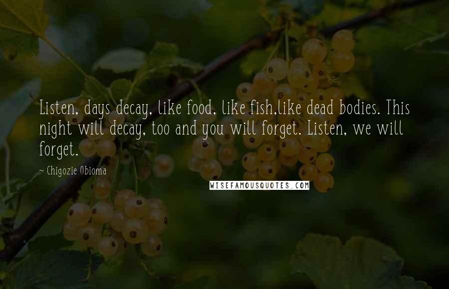 Chigozie Obioma Quotes: Listen, days decay, like food, like fish,like dead bodies. This night will decay, too and you will forget. Listen, we will forget.