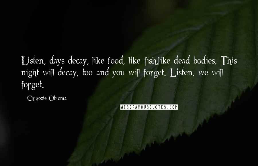 Chigozie Obioma Quotes: Listen, days decay, like food, like fish,like dead bodies. This night will decay, too and you will forget. Listen, we will forget.