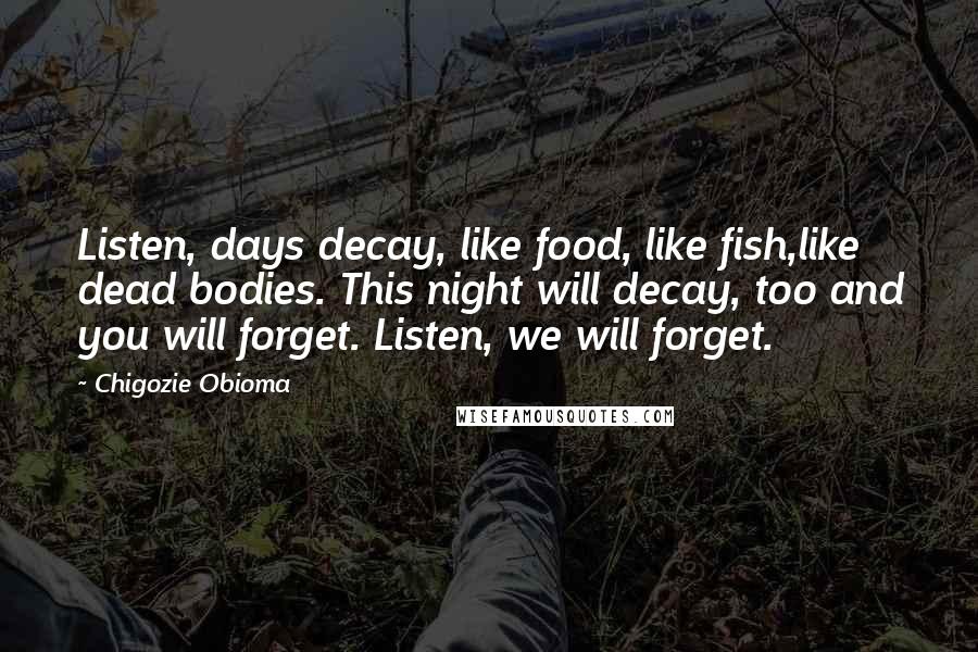 Chigozie Obioma Quotes: Listen, days decay, like food, like fish,like dead bodies. This night will decay, too and you will forget. Listen, we will forget.