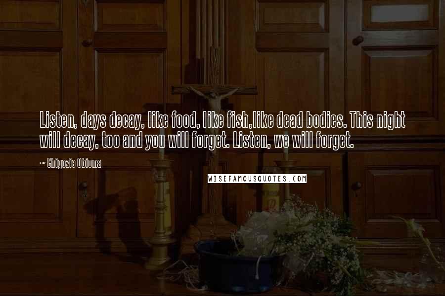 Chigozie Obioma Quotes: Listen, days decay, like food, like fish,like dead bodies. This night will decay, too and you will forget. Listen, we will forget.