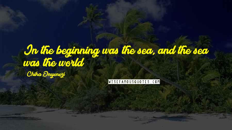 Chika Onyenezi Quotes: In the beginning was the sea, and the sea was the world