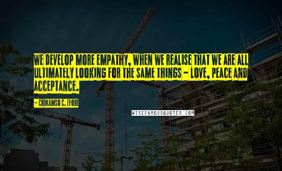 Chikamso C. Efobi Quotes: We develop more empathy, when we realise that we are all ultimately looking for the same things - love, peace and acceptance.